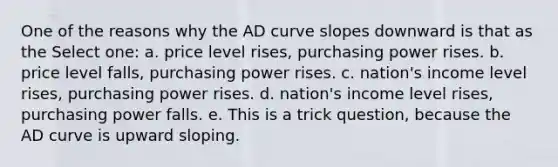 One of the reasons why the AD curve slopes downward is that as the Select one: a. price level rises, purchasing power rises. b. price level falls, purchasing power rises. c. nation's income level rises, purchasing power rises. d. nation's income level rises, purchasing power falls. e. This is a trick question, because the AD curve is upward sloping.