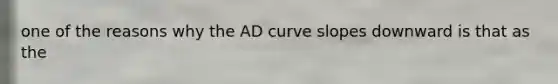 one of the reasons why the AD curve slopes downward is that as the