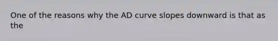 One of the reasons why the AD curve slopes downward is that as the