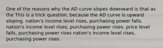 One of the reasons why the AD curve slopes downward is that as the This is a trick question, because the AD curve is upward sloping. nation's income level rises, purchasing power falls. nation's income level rises, purchasing power rises. price level falls, purchasing power rises nation's income level rises, purchasing power rises.