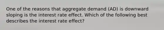 One of the reasons that aggregate demand (AD) is downward sloping is the interest rate effect. Which of the following best describes the interest rate effect?