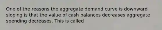 One of the reasons the aggregate demand curve is downward sloping is that the value of cash balances decreases aggregate spending decreases. This is called