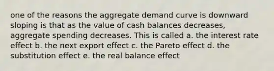 one of the reasons the aggregate demand curve is downward sloping is that as the value of cash balances decreases, aggregate spending decreases. This is called a. the interest rate effect b. the next export effect c. the Pareto effect d. the substitution effect e. the real balance effect