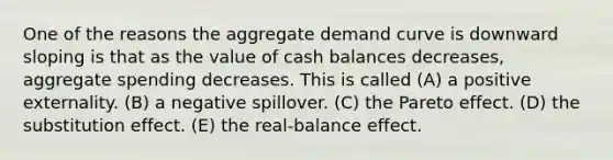 One of the reasons the aggregate demand curve is downward sloping is that as the value of cash balances decreases, aggregate spending decreases. This is called (A) a positive externality. (B) a negative spillover. (C) the Pareto effect. (D) the substitution effect. (E) the real-balance effect.