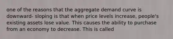 one of the reasons that the aggregate demand curve is downward- sloping is that when price levels increase, people's existing assets lose value. This causes the ability to purchase from an economy to decrease. This is called