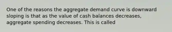 One of the reasons the aggregate demand curve is downward sloping is that as the value of cash balances decreases, aggregate spending decreases. This is called