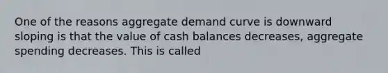 One of the reasons aggregate demand curve is downward sloping is that the value of cash balances decreases, aggregate spending decreases. This is called