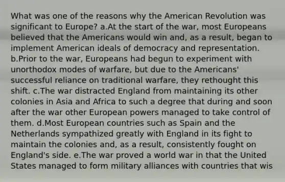 What was one of the reasons why the American Revolution was significant to Europe? a.At the start of the war, most Europeans believed that the Americans would win and, as a result, began to implement American ideals of democracy and representation. b.Prior to the war, Europeans had begun to experiment with unorthodox modes of warfare, but due to the Americans' successful reliance on traditional warfare, they rethought this shift. c.The war distracted England from maintaining its other colonies in Asia and Africa to such a degree that during and soon after the war other European powers managed to take control of them. d.Most European countries such as Spain and the Netherlands sympathized greatly with England in its fight to maintain the colonies and, as a result, consistently fought on England's side. e.The war proved a world war in that the United States managed to form military alliances with countries that wis