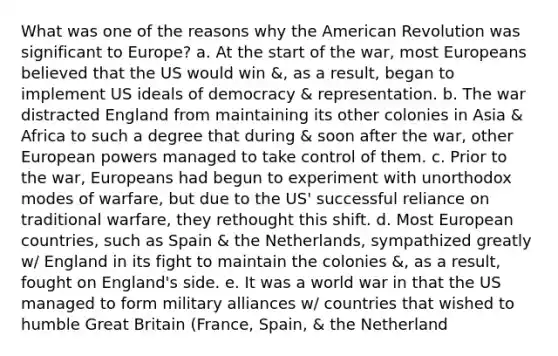 What was one of the reasons why the American Revolution was significant to Europe? a. At the start of the war, most Europeans believed that the US would win &, as a result, began to implement US ideals of democracy & representation. b. The war distracted England from maintaining its other colonies in Asia & Africa to such a degree that during & soon after the war, other European powers managed to take control of them. c. Prior to the war, Europeans had begun to experiment with unorthodox modes of warfare, but due to the US' successful reliance on traditional warfare, they rethought this shift. d. Most European countries, such as Spain & the Netherlands, sympathized greatly w/ England in its fight to maintain the colonies &, as a result, fought on England's side. e. It was a world war in that the US managed to form military alliances w/ countries that wished to humble Great Britain (France, Spain, & the Netherland