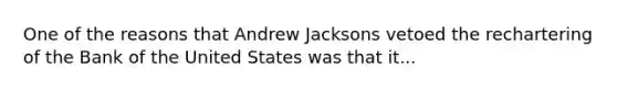 One of the reasons that Andrew Jacksons vetoed the rechartering of the Bank of the United States was that it...