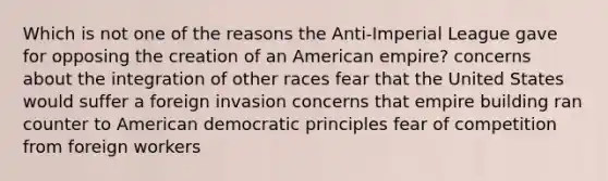 Which is not one of the reasons the Anti-Imperial League gave for opposing the creation of an American empire? concerns about the integration of other races fear that the United States would suffer a foreign invasion concerns that empire building ran counter to American democratic principles fear of competition from foreign workers