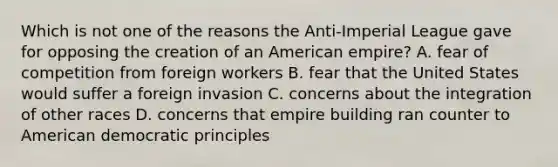 Which is not one of the reasons the Anti-Imperial League gave for opposing the creation of an American empire? A. fear of competition from foreign workers B. fear that the United States would suffer a foreign invasion C. concerns about the integration of other races D. concerns that empire building ran counter to American democratic principles