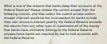 What is one of the reasons that banks keep their accounts at the Federal Reserve? Please choose the correct answer from the following choices, and then select the submit answer button. Answer choicesIt would be too inconvenient for banks to hold their own accounts.Interest paid by the Federal Reserve exceeds the returns from any other type of investment.All of the money that banks have ultimately belongs to the Federal Reserve anyway.Some banks are required by law to hold accounts with the Federal Reserve.