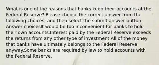 What is one of the reasons that banks keep their accounts at the Federal Reserve? Please choose the correct answer from the following choices, and then select the submit answer button. Answer choicesIt would be too inconvenient for banks to hold their own accounts.Interest paid by the Federal Reserve exceeds the returns from any other type of investment.All of the money that banks have ultimately belongs to the Federal Reserve anyway.Some banks are required by law to hold accounts with the Federal Reserve.