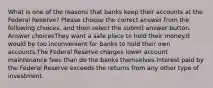 What is one of the reasons that banks keep their accounts at the Federal Reserve? Please choose the correct answer from the following choices, and then select the submit answer button. Answer choicesThey want a safe place to hold their money.It would be too inconvenient for banks to hold their own accounts.The Federal Reserve charges lower account maintenance fees than do the banks themselves.Interest paid by the Federal Reserve exceeds the returns from any other type of investment.