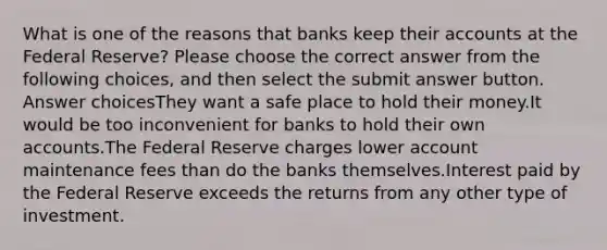 What is one of the reasons that banks keep their accounts at the Federal Reserve? Please choose the correct answer from the following choices, and then select the submit answer button. Answer choicesThey want a safe place to hold their money.It would be too inconvenient for banks to hold their own accounts.The Federal Reserve charges lower account maintenance fees than do the banks themselves.Interest paid by the Federal Reserve exceeds the returns from any other type of investment.