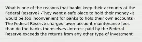 What is one of the reasons that banks keep their accounts at the Federal Reserve? -They want a safe place to hold their money -It would be too inconvenient for banks to hold their own accounts -The Federal Reserve charges lower account maintenance fees than do the banks themselves -Interest paid by the Federal Reserve exceeds the returns from any other type of investment