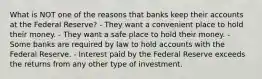 What is NOT one of the reasons that banks keep their accounts at the Federal Reserve? - They want a convenient place to hold their money. - They want a safe place to hold their money. - Some banks are required by law to hold accounts with the Federal Reserve. - Interest paid by the Federal Reserve exceeds the returns from any other type of investment.