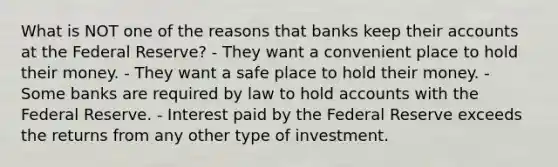 What is NOT one of the reasons that banks keep their accounts at the Federal Reserve? - They want a convenient place to hold their money. - They want a safe place to hold their money. - Some banks are required by law to hold accounts with the Federal Reserve. - Interest paid by the Federal Reserve exceeds the returns from any other type of investment.