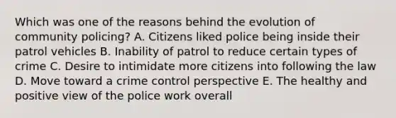 Which was one of the reasons behind the evolution of community policing? A. Citizens liked police being inside their patrol vehicles B. Inability of patrol to reduce certain types of crime C. Desire to intimidate more citizens into following the law D. Move toward a crime control perspective E. The healthy and positive view of the police work overall