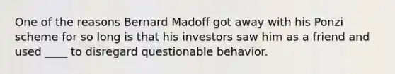 One of the reasons Bernard Madoff got away with his Ponzi scheme for so long is that his investors saw him as a friend and used ____ to disregard questionable behavior.