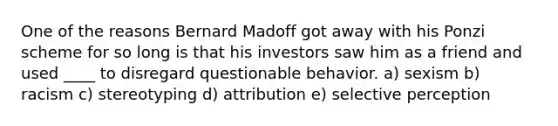 One of the reasons Bernard Madoff got away with his Ponzi scheme for so long is that his investors saw him as a friend and used ____ to disregard questionable behavior. a) sexism b) racism c) stereotyping d) attribution e) selective perception