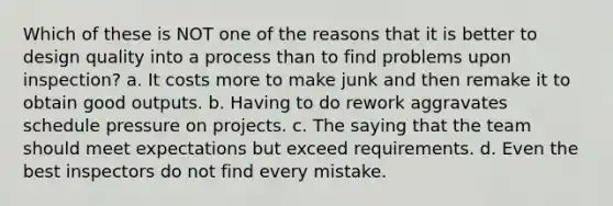 Which of these is NOT one of the reasons that it is better to design quality into a process than to find problems upon inspection? a. It costs more to make junk and then remake it to obtain good outputs. b. Having to do rework aggravates schedule pressure on projects. c. The saying that the team should meet expectations but exceed requirements. d. Even the best inspectors do not find every mistake.