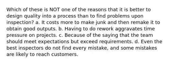 Which of these is NOT one of the reasons that it is better to design quality into a process than to find problems upon inspection? a. It costs more to make junk and then remake it to obtain good outputs. b. Having to do rework aggravates time pressure on projects. c. Because of the saying that the team should meet expectations but exceed requirements. d. Even the best inspectors do not find every mistake, and some mistakes are likely to reach customers.