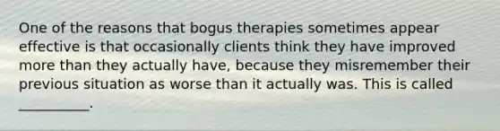 One of the reasons that bogus therapies sometimes appear effective is that occasionally clients think they have improved more than they actually have, because they misremember their previous situation as worse than it actually was. This is called __________.