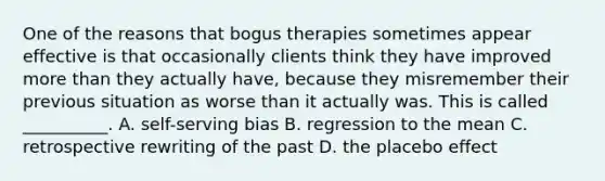 One of the reasons that bogus therapies sometimes appear effective is that occasionally clients think they have improved more than they actually have, because they misremember their previous situation as worse than it actually was. This is called __________. A. self-serving bias B. regression to the mean C. retrospective rewriting of the past D. the placebo effect