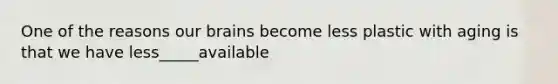 One of the reasons our brains become less plastic with aging is that we have less_____available