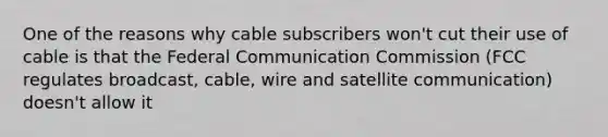 One of the reasons why cable subscribers won't cut their use of cable is that the Federal Communication Commission (FCC regulates broadcast, cable, wire and satellite communication) doesn't allow it