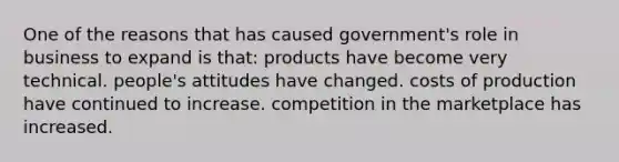 One of the reasons that has caused government's role in business to expand is that: products have become very technical. people's attitudes have changed. costs of production have continued to increase. competition in the marketplace has increased.