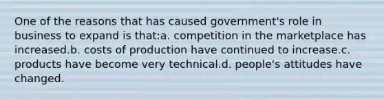 One of the reasons that has caused government's role in business to expand is that:a. competition in the marketplace has increased.b. costs of production have continued to increase.c. products have become very technical.d. people's attitudes have changed.