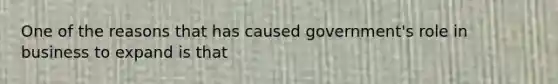One of the reasons that has caused government's role in business to expand is that