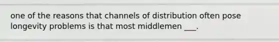 one of the reasons that channels of distribution often pose longevity problems is that most middlemen ___.