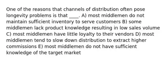 One of the reasons that channels of distribution often pose longevity problems is that ____. A) most middlemen do not maintain sufficient inventory to serve customers B) some middlemen lack product knowledge resulting in low sales volume C) most middlemen have little loyalty to their vendors D) most middlemen tend to slow down distribution to extract higher commissions E) most middlemen do not have sufficient knowledge of the target market