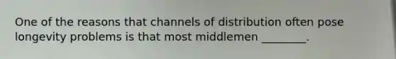 One of the reasons that channels of distribution often pose longevity problems is that most middlemen ________.