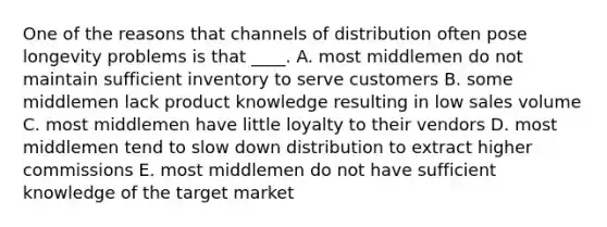 One of the reasons that channels of distribution often pose longevity problems is that ____. A. most middlemen do not maintain sufficient inventory to serve customers B. some middlemen lack product knowledge resulting in low sales volume C. most middlemen have little loyalty to their vendors D. most middlemen tend to slow down distribution to extract higher commissions E. most middlemen do not have sufficient knowledge of the target market