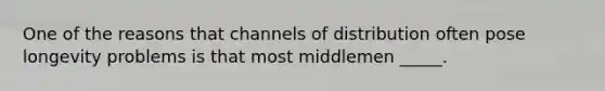 One of the reasons that channels of distribution often pose longevity problems is that most middlemen _____.