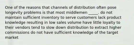 One of the reasons that channels of distribution often pose longevity problems is that most middlemen _____. do not maintain sufficient inventory to serve customers lack product knowledge resulting in low sales volume have little loyalty to their vendors tend to slow down distribution to extract higher commissions do not have sufficient knowledge of the target market