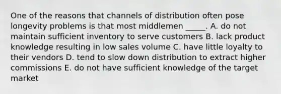 One of the reasons that channels of distribution often pose longevity problems is that most middlemen _____. A. do not maintain sufficient inventory to serve customers B. lack product knowledge resulting in low sales volume C. have little loyalty to their vendors D. tend to slow down distribution to extract higher commissions E. do not have sufficient knowledge of the target market