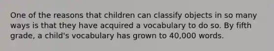 One of the reasons that children can classify objects in so many ways is that they have acquired a vocabulary to do so. By fifth grade, a child's vocabulary has grown to 40,000 words.