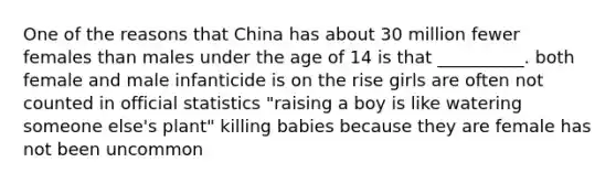 One of the reasons that China has about 30 million fewer females than males under the age of 14 is that __________. both female and male infanticide is on the rise girls are often not counted in official statistics "raising a boy is like watering someone else's plant" killing babies because they are female has not been uncommon