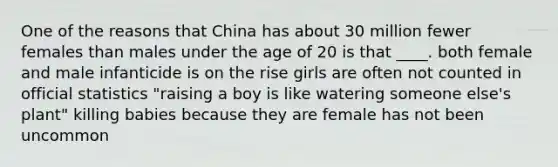 One of the reasons that China has about 30 million fewer females than males under the age of 20 is that ____. both female and male infanticide is on the rise girls are often not counted in official statistics "raising a boy is like watering someone else's plant" killing babies because they are female has not been uncommon