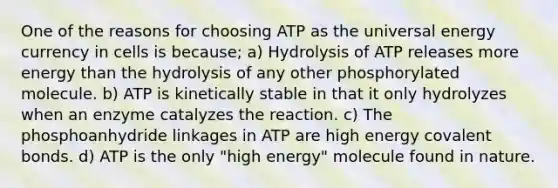 One of the reasons for choosing ATP as the universal energy currency in cells is because; a) Hydrolysis of ATP releases more energy than the hydrolysis of any other phosphorylated molecule. b) ATP is kinetically stable in that it only hydrolyzes when an enzyme catalyzes the reaction. c) The phosphoanhydride linkages in ATP are high energy covalent bonds. d) ATP is the only "high energy" molecule found in nature.