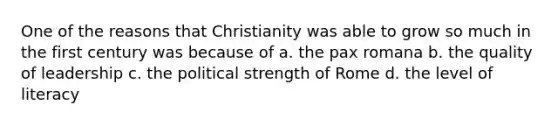 One of the reasons that Christianity was able to grow so much in the first century was because of a. the pax romana b. the quality of leadership c. the political strength of Rome d. the level of literacy