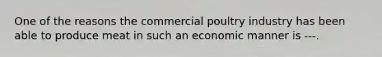 One of the reasons the commercial poultry industry has been able to produce meat in such an economic manner is ---.