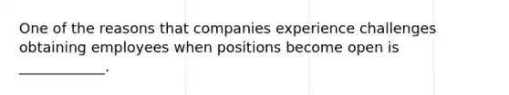 One of the reasons that companies experience challenges obtaining employees when positions become open is ____________.