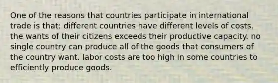 One of the reasons that countries participate in international trade is that: different countries have different levels of costs. the wants of their citizens exceeds their productive capacity. no single country can produce all of the goods that consumers of the country want. labor costs are too high in some countries to efficiently produce goods.